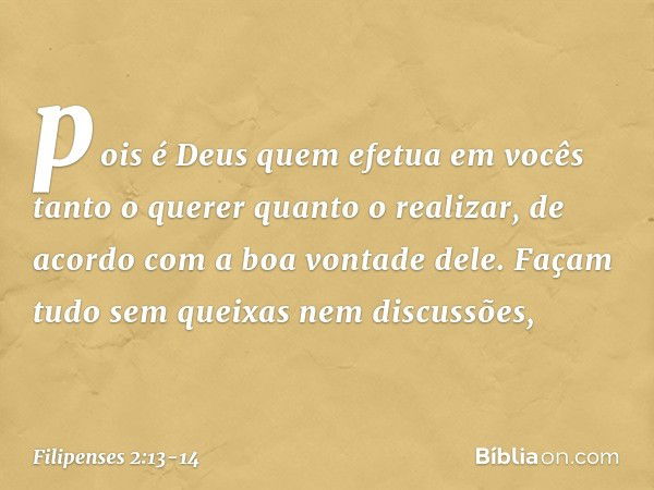 pois é Deus quem efetua em vocês tanto o querer quanto o realizar, de acordo com a boa vontade dele. Façam tudo sem queixas nem discussões, -- Filipenses 2:13-1