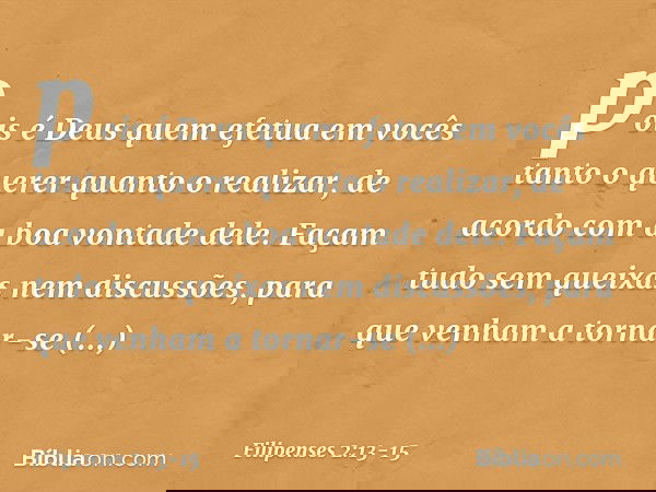 pois é Deus quem efetua em vocês tanto o querer quanto o realizar, de acordo com a boa vontade dele. Façam tudo sem queixas nem discussões, para que venham a to