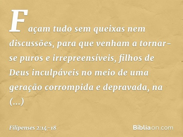 Façam tudo sem queixas nem discussões, para que venham a tornar-se puros e irrepreensíveis, filhos de Deus inculpáveis no meio de uma geração corrompida e depra