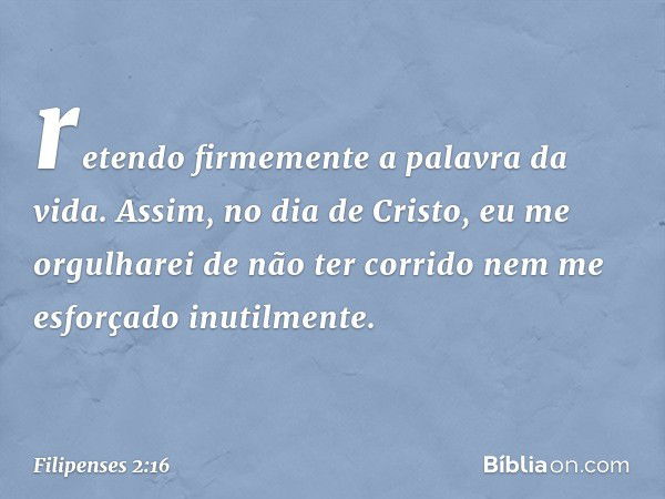 retendo firmemente a palavra da vida. Assim, no dia de Cristo, eu me orgulharei de não ter corrido nem me esforçado inutilmente. -- Filipenses 2:16