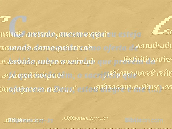 Contudo, mesmo que eu esteja sendo derramado como oferta de bebida sobre o serviço que provém da fé que vocês têm, o sacrifício que oferecem a Deus, estou alegr
