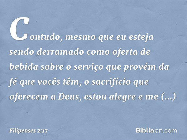 Contudo, mesmo que eu esteja sendo derramado como oferta de bebida sobre o serviço que provém da fé que vocês têm, o sacrifício que oferecem a Deus, estou alegr