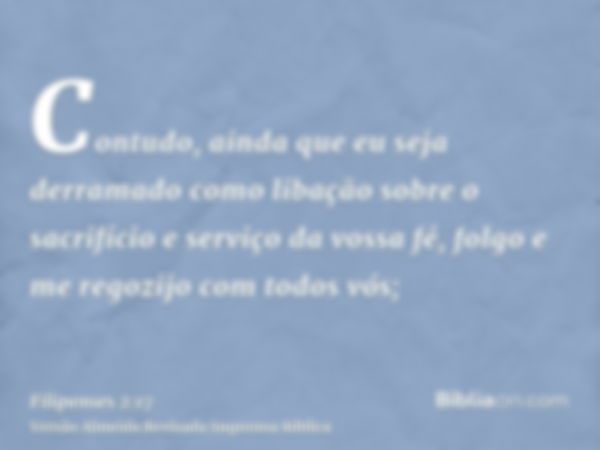 Contudo, ainda que eu seja derramado como libação sobre o sacrifício e serviço da vossa fé, folgo e me regozijo com todos vós;