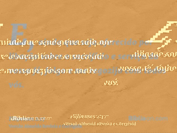 E, ainda que seja oferecido por libação sobre o sacrifício e serviço da vossa fé, folgo e me regozijo com todos vós.