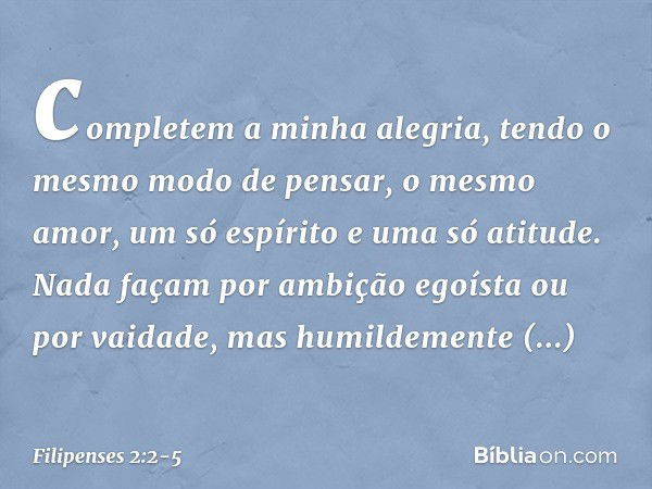 completem a minha alegria, tendo o mesmo modo de pensar, o mesmo amor, um só espírito e uma só atitude. Nada façam por ambição egoísta ou por vaidade, mas humil