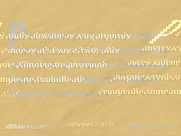pois todos buscam os seus próprios interesses e não os de Jesus Cristo. Mas vocês sabem que Timóteo foi aprovado porque serviu comigo no trabalho do evangelho c