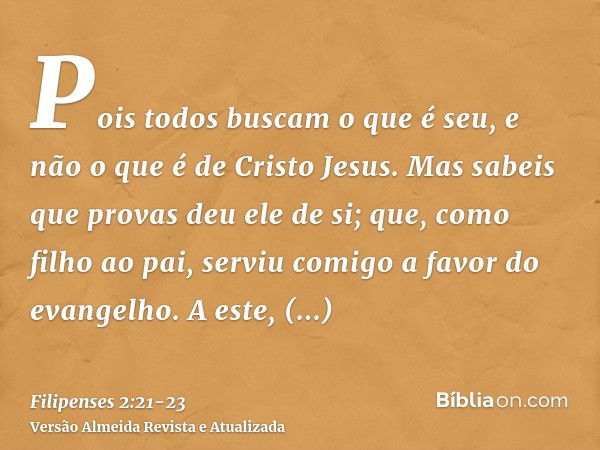 Pois todos buscam o que é seu, e não o que é de Cristo Jesus.Mas sabeis que provas deu ele de si; que, como filho ao pai, serviu comigo a favor do evangelho.A e