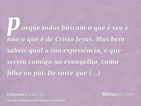 porque todos buscam o que é seu e não o que é de Cristo Jesus.Mas bem sabeis qual a sua experiência, e que serviu comigo no evangelho, como filho ao pai.De sort