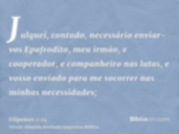 Julguei, contudo, necessário enviar-vos Epafrodito, meu irmão, e cooperador, e companheiro nas lutas, e vosso enviado para me socorrer nas minhas necessidades;