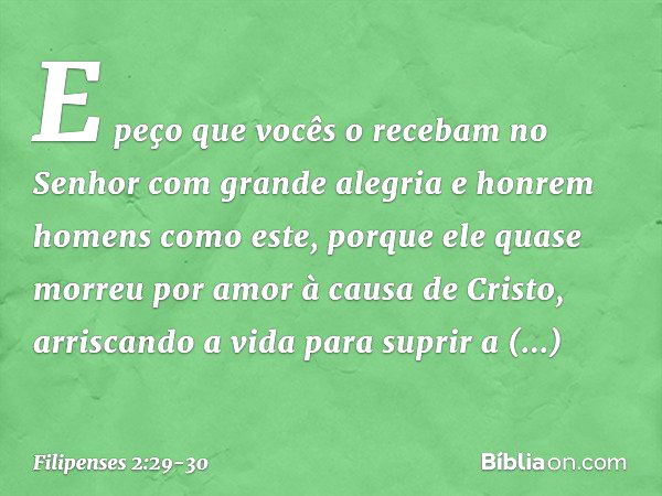 E peço que vocês o recebam no Senhor com grande alegria e honrem homens como este, porque ele quase morreu por amor à causa de Cristo, arriscando a vida para su