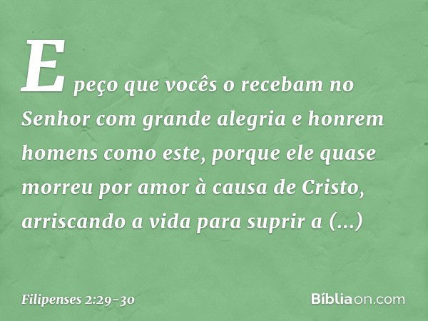 E peço que vocês o recebam no Senhor com grande alegria e honrem homens como este, porque ele quase morreu por amor à causa de Cristo, arriscando a vida para su