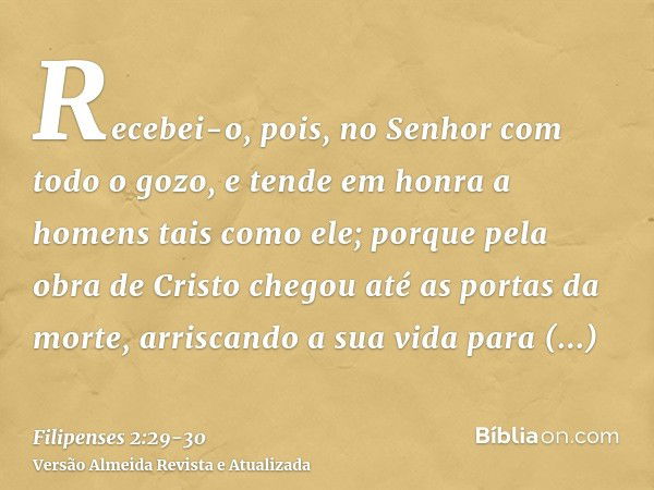 Recebei-o, pois, no Senhor com todo o gozo, e tende em honra a homens tais como ele;porque pela obra de Cristo chegou até as portas da morte, arriscando a sua v