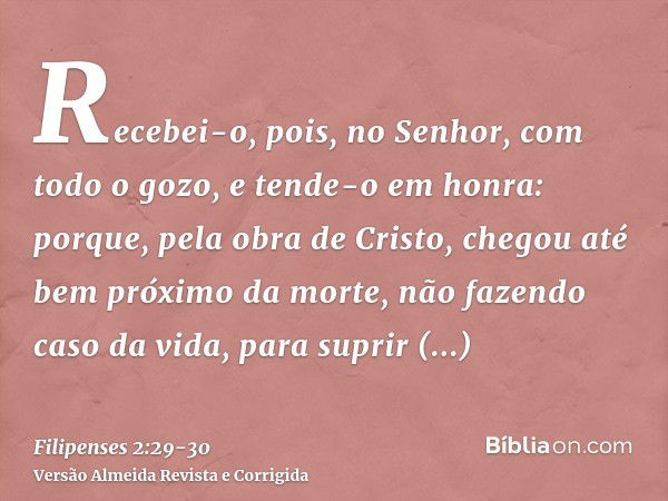 Recebei-o, pois, no Senhor, com todo o gozo, e tende-o em honra:porque, pela obra de Cristo, chegou até bem próximo da morte, não fazendo caso da vida, para sup