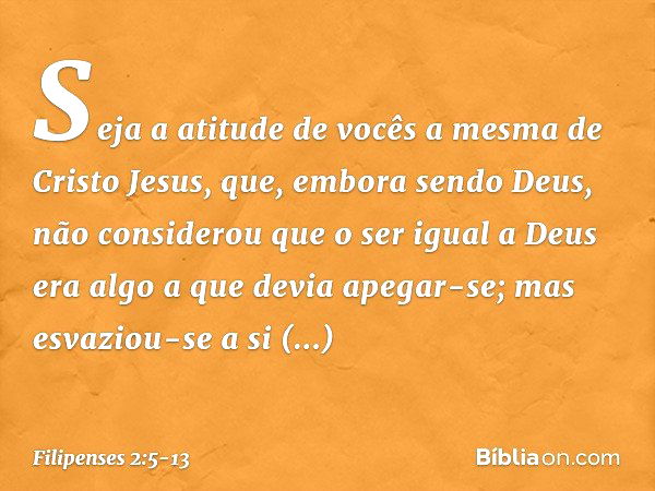 Seja a atitude de vocês a mesma de Cristo Jesus, que, embora sendo Deus,
não considerou
que o ser igual a Deus
era algo a que devia apegar-se; mas esvaziou-se a