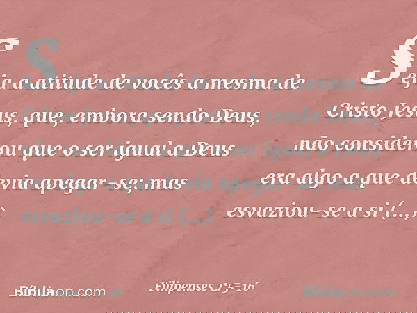 Seja a atitude de vocês a mesma de Cristo Jesus, que, embora sendo Deus,
não considerou
que o ser igual a Deus
era algo a que devia apegar-se; mas esvaziou-se a