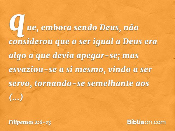 que, embora sendo Deus,
não considerou
que o ser igual a Deus
era algo a que devia apegar-se; mas esvaziou-se a si mesmo,
vindo a ser servo,
tornando-se semelha