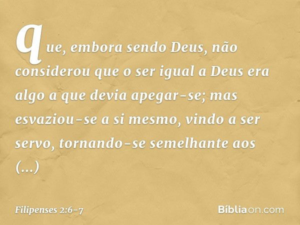 que, embora sendo Deus,
não considerou
que o ser igual a Deus
era algo a que devia apegar-se; mas esvaziou-se a si mesmo,
vindo a ser servo,
tornando-se semelha