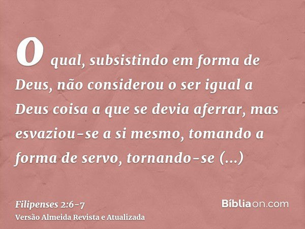 o qual, subsistindo em forma de Deus, não considerou o ser igual a Deus coisa a que se devia aferrar,mas esvaziou-se a si mesmo, tomando a forma de servo, torna