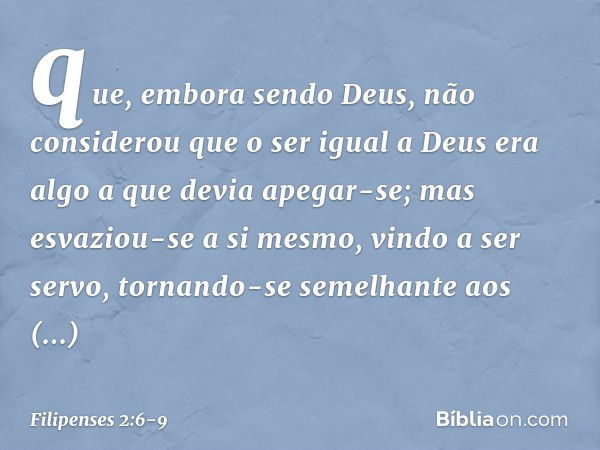 que, embora sendo Deus,
não considerou
que o ser igual a Deus
era algo a que devia apegar-se; mas esvaziou-se a si mesmo,
vindo a ser servo,
tornando-se semelha