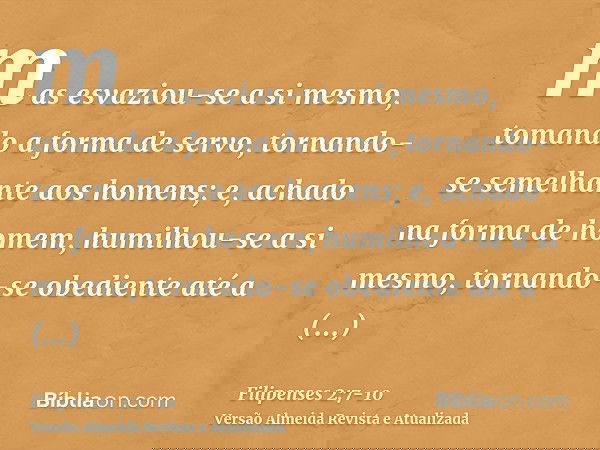 mas esvaziou-se a si mesmo, tomando a forma de servo, tornando-se semelhante aos homens;e, achado na forma de homem, humilhou-se a si mesmo, tornando-se obedien