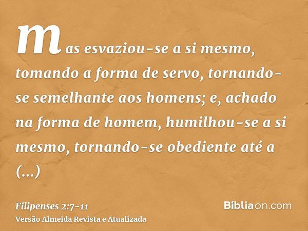 mas esvaziou-se a si mesmo, tomando a forma de servo, tornando-se semelhante aos homens;e, achado na forma de homem, humilhou-se a si mesmo, tornando-se obedien