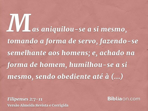 Mas aniquilou-se a si mesmo, tomando a forma de servo, fazendo-se semelhante aos homens;e, achado na forma de homem, humilhou-se a si mesmo, sendo obediente até