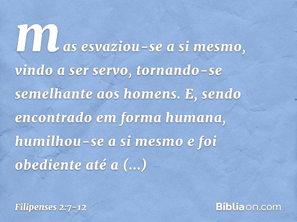 mas esvaziou-se a si mesmo,
vindo a ser servo,
tornando-se semelhante
aos homens. E, sendo encontrado
em forma humana,
humilhou-se a si mesmo
e foi obediente at