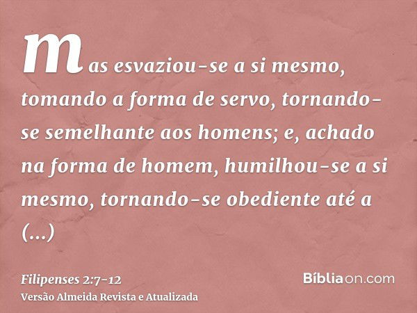 mas esvaziou-se a si mesmo, tomando a forma de servo, tornando-se semelhante aos homens;e, achado na forma de homem, humilhou-se a si mesmo, tornando-se obedien