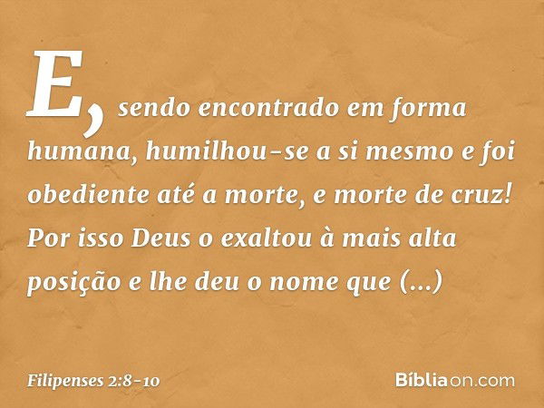 E, sendo encontrado
em forma humana,
humilhou-se a si mesmo
e foi obediente até a morte,
e morte de cruz! Por isso Deus o exaltou
à mais alta posição
e lhe deu 