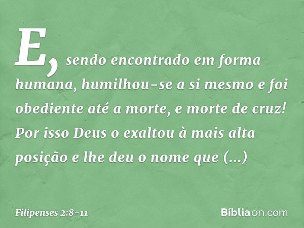 E, sendo encontrado
em forma humana,
humilhou-se a si mesmo
e foi obediente até a morte,
e morte de cruz! Por isso Deus o exaltou
à mais alta posição
e lhe deu 