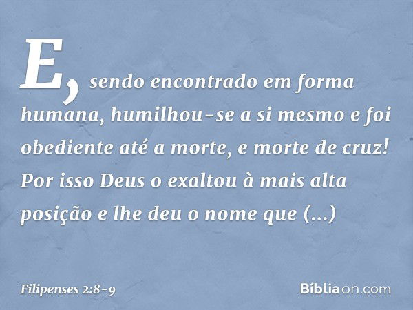 E, sendo encontrado
em forma humana,
humilhou-se a si mesmo
e foi obediente até a morte,
e morte de cruz! Por isso Deus o exaltou
à mais alta posição
e lhe deu 