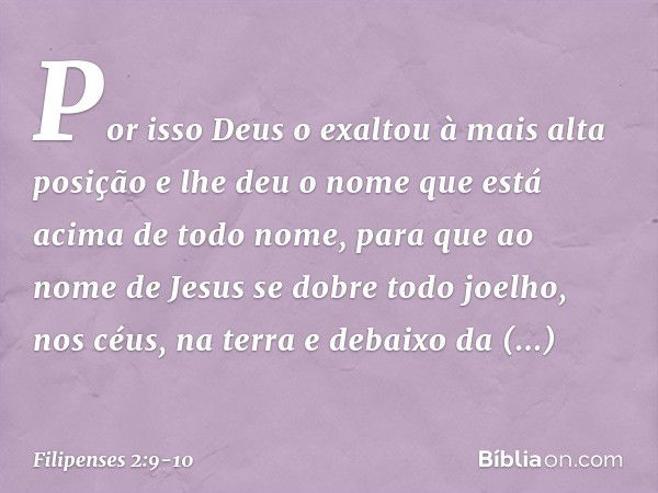 Por isso Deus o exaltou
à mais alta posição
e lhe deu o nome que está acima de todo nome, para que ao nome de Jesus
se dobre todo joelho,
nos céus, na terra
e d