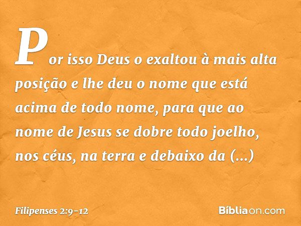 Por isso Deus o exaltou
à mais alta posição
e lhe deu o nome que está acima de todo nome, para que ao nome de Jesus
se dobre todo joelho,
nos céus, na terra
e d