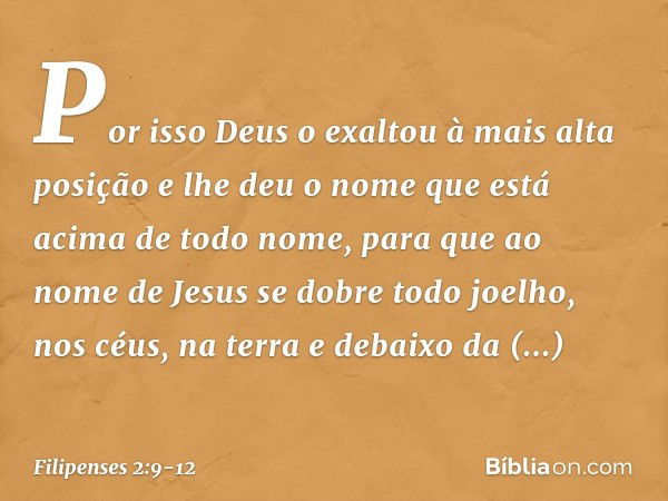 Por isso Deus o exaltou
à mais alta posição
e lhe deu o nome que está acima de todo nome, para que ao nome de Jesus
se dobre todo joelho,
nos céus, na terra
e d