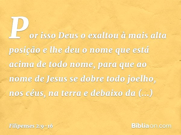 Por isso Deus o exaltou
à mais alta posição
e lhe deu o nome que está acima de todo nome, para que ao nome de Jesus
se dobre todo joelho,
nos céus, na terra
e d