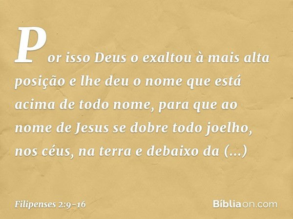 Por isso Deus o exaltou
à mais alta posição
e lhe deu o nome que está acima de todo nome, para que ao nome de Jesus
se dobre todo joelho,
nos céus, na terra
e d