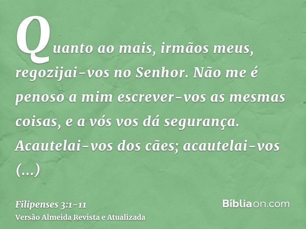 Quanto ao mais, irmãos meus, regozijai-vos no Senhor. Não me é penoso a mim escrever-vos as mesmas coisas, e a vós vos dá segurança.Acautelai-vos dos cães; acau