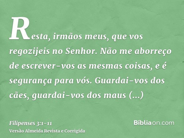 Resta, irmãos meus, que vos regozijeis no Senhor. Não me aborreço de escrever-vos as mesmas coisas, e é segurança para vós.Guardai-vos dos cães, guardai-vos dos