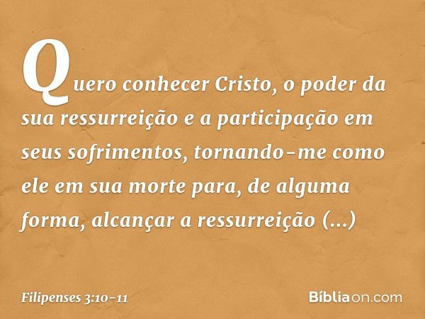 Quero conhecer Cristo, o poder da sua ressurreição e a participação em seus sofrimentos, tornando-me como ele em sua morte para, de alguma forma, alcançar a res