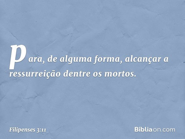 para, de alguma forma, alcançar a ressurreição dentre os mortos. -- Filipenses 3:11