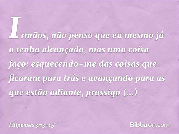 Irmãos, não penso que eu mesmo já o tenha alcançado, mas uma coisa faço: esquecendo-me das coisas que ficaram para trás e avançando para as que estão adiante, p