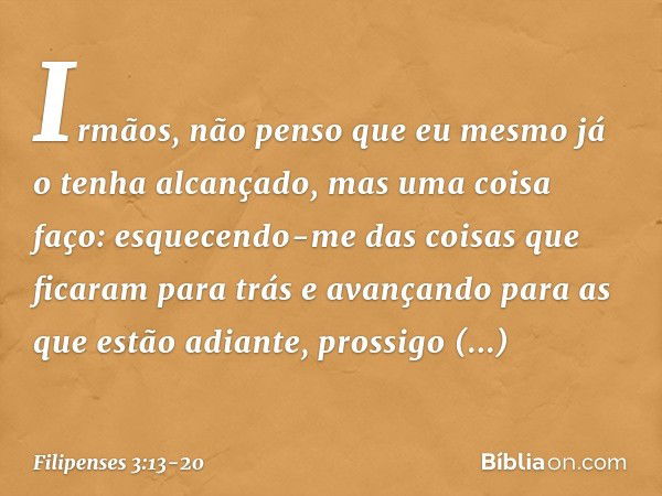 Irmãos, não penso que eu mesmo já o tenha alcançado, mas uma coisa faço: esquecendo-me das coisas que ficaram para trás e avançando para as que estão adiante, p