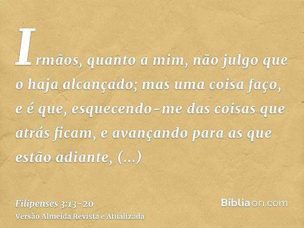 Irmãos, quanto a mim, não julgo que o haja alcançado; mas uma coisa faço, e é que, esquecendo-me das coisas que atrás ficam, e avançando para as que estão adian