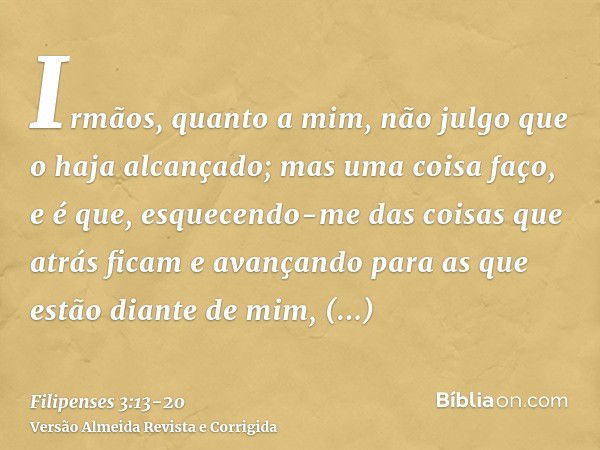 Irmãos, quanto a mim, não julgo que o haja alcançado; mas uma coisa faço, e é que, esquecendo-me das coisas que atrás ficam e avançando para as que estão diante