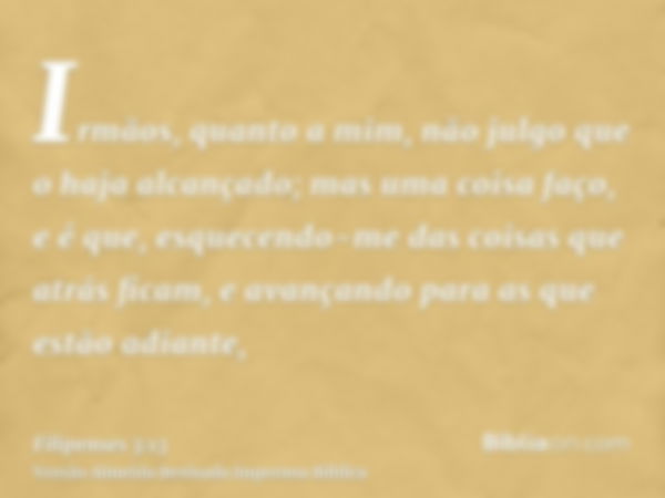 Irmãos, quanto a mim, não julgo que o haja alcançado; mas uma coisa faço, e é que, esquecendo-me das coisas que atrás ficam, e avançando para as que estão adian