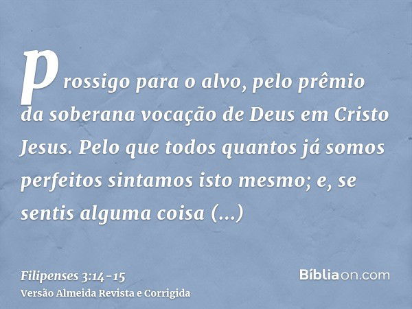 prossigo para o alvo, pelo prêmio da soberana vocação de Deus em Cristo Jesus.Pelo que todos quantos já somos perfeitos sintamos isto mesmo; e, se sentis alguma