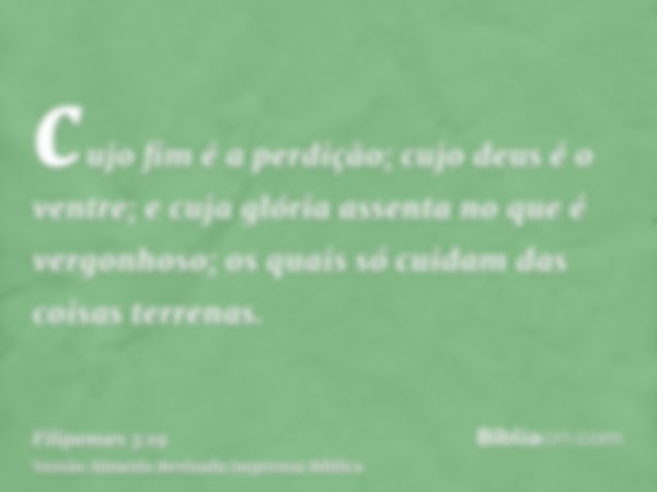 cujo fim é a perdição; cujo deus é o ventre; e cuja glória assenta no que é vergonhoso; os quais só cuidam das coisas terrenas.