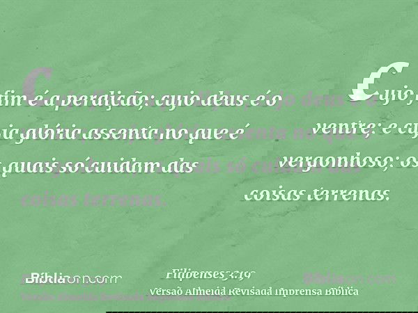 cujo fim é a perdição; cujo deus é o ventre; e cuja glória assenta no que é vergonhoso; os quais só cuidam das coisas terrenas.