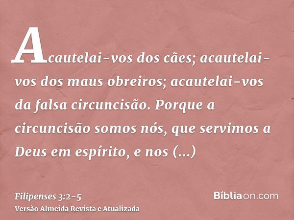 Acautelai-vos dos cães; acautelai-vos dos maus obreiros; acautelai-vos da falsa circuncisão.Porque a circuncisão somos nós, que servimos a Deus em espírito, e n