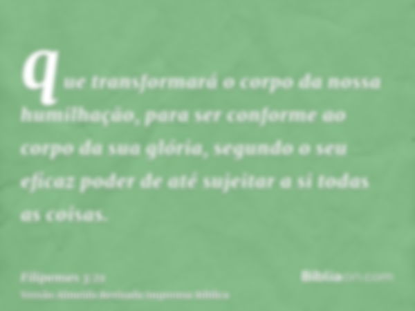 que transformará o corpo da nossa humilhação, para ser conforme ao corpo da sua glória, segundo o seu eficaz poder de até sujeitar a si todas as coisas.